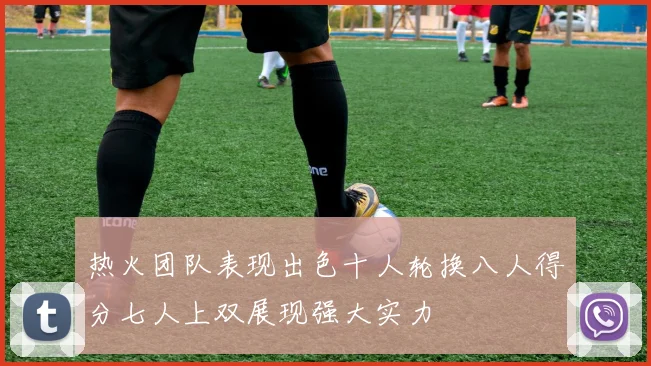 热火团队表现出色十人轮换八人得分七人上双展现强大实力