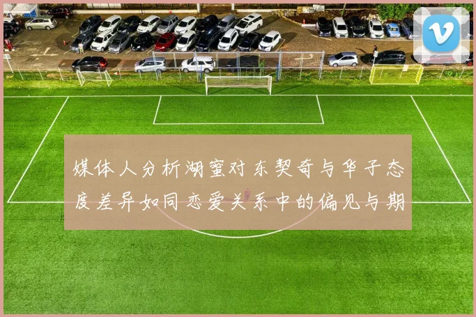 媒体人分析湖蜜对东契奇与华子态度差异如同恋爱关系中的偏见与期待