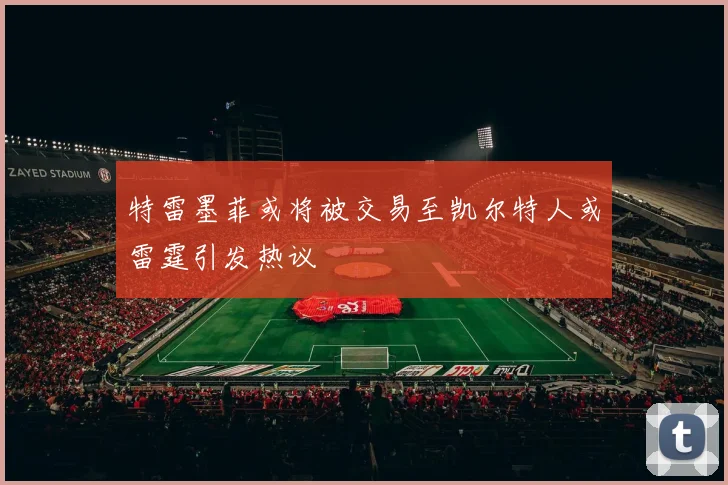 特雷墨菲或将被交易至凯尔特人或雷霆引发热议
