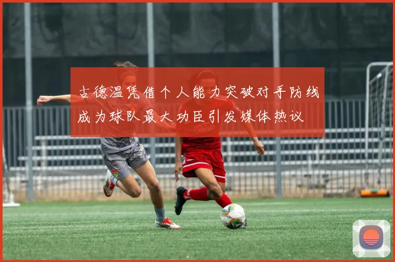古德温凭借个人能力突破对手防线成为球队最大功臣引发媒体热议