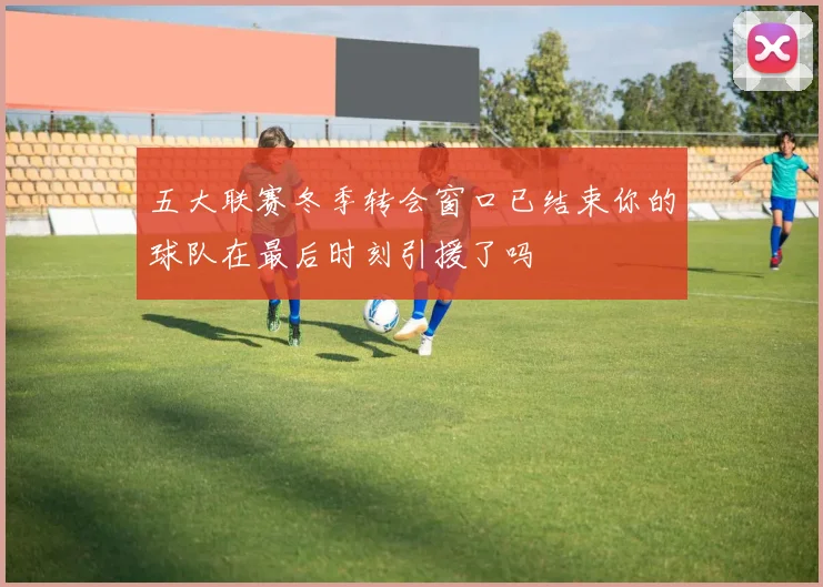 五大联赛冬季转会窗口已结束你的球队在最后时刻引援了吗