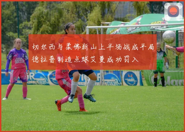 切尔西与柔佛新山上半场战成平局德拉普制造点球艾曼成功罚入